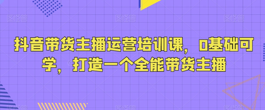 抖音带货主播运营培训课，0基础可学，打造一个全能带货主播-创客聚集地