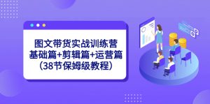 图文带货实战训练营：基础篇+剪辑篇+运营篇（38节保姆级教程）-创客聚集地