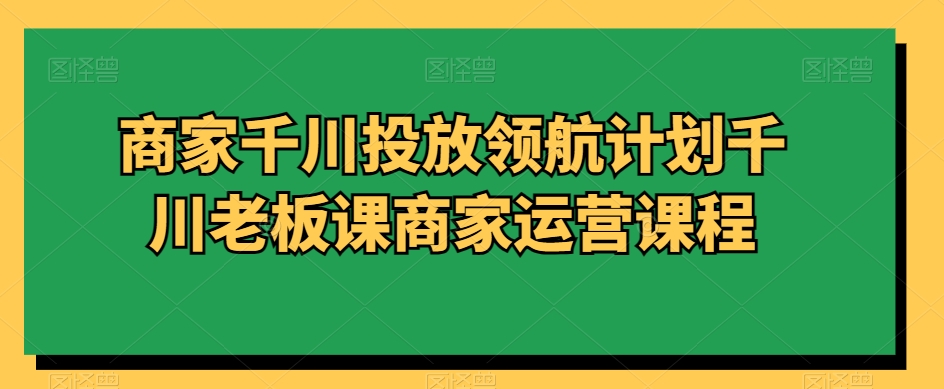 商家千川投放领航计划千川老板课商家运营课程-创客聚集地