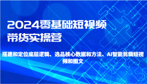 2024零基础短视频带货实操营-搭建和定位底层逻辑、选品核心数据和方法、AI智能剪辑-创客聚集地