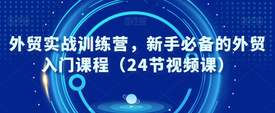 外贸实战训练营，新手必备的外贸入门课程（24节视频课）-创客聚集地