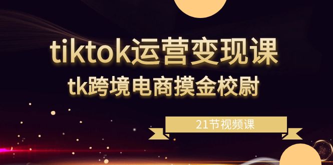 tiktok运营变现课，tk跨境电商摸金校尉（21节视频课）-创客聚集地