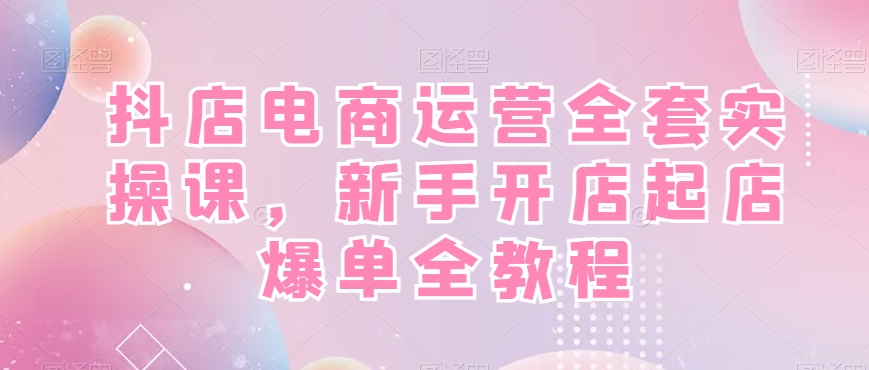 抖店电商运营全套实操课，新手开店起店爆单全教程-创客聚集地