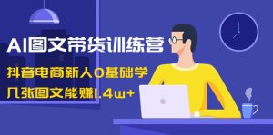 AI图文带货训练营：抖音电商新人0基础学，几张图文能赚1.4w+-创客聚集地