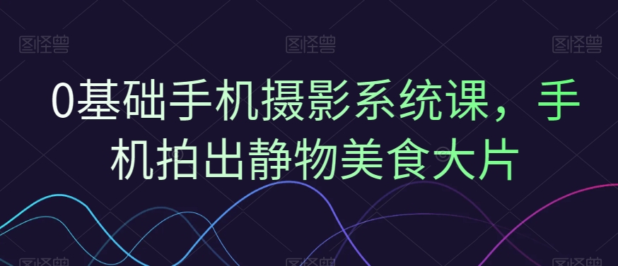 0基础手机摄影系统课，手机拍出静物美食大片-创客聚集地