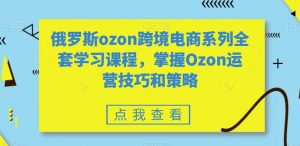 俄罗斯ozon跨境电商系列全套学习课程，掌握Ozon运营技巧和策略-创客聚集地