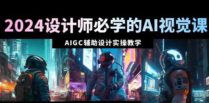 2024设计师必学的AI视觉课：AIGC辅助设计实操教学（66节课）-创客聚集地