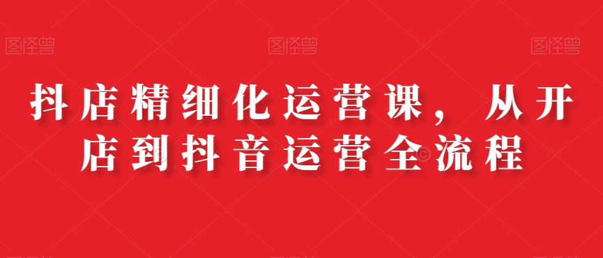 抖店精细化运营课，从开店到抖音运营全流程-创客聚集地