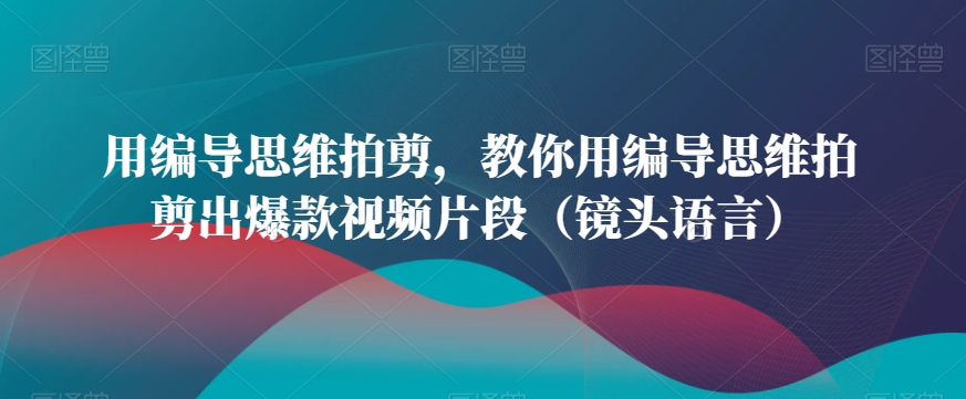 用编导思维拍剪，教你用编导思维拍剪出爆款视频片段（镜头语言）-创客聚集地