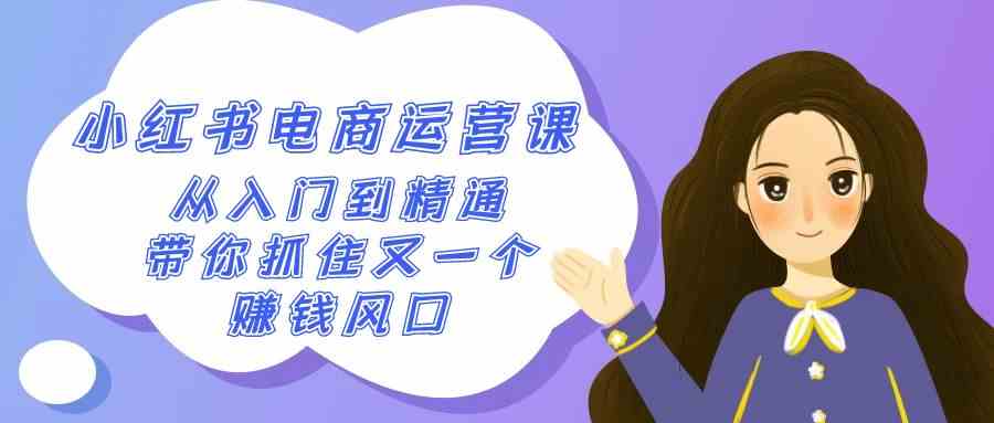 2024小红书-电商运营课，从入门到精通，带你抓住又一个赚钱风口（50节课）-创客聚集地