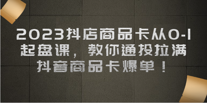 2023抖店商品卡从0-1 起盘课，教你通投拉满，抖音商品卡爆单-创客聚集地