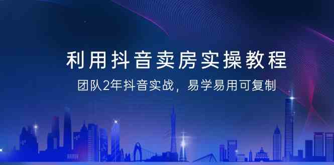 利用抖音-卖房实操教程，团队2年抖音实战，易学易用可复制（43节无水印）-创客聚集地