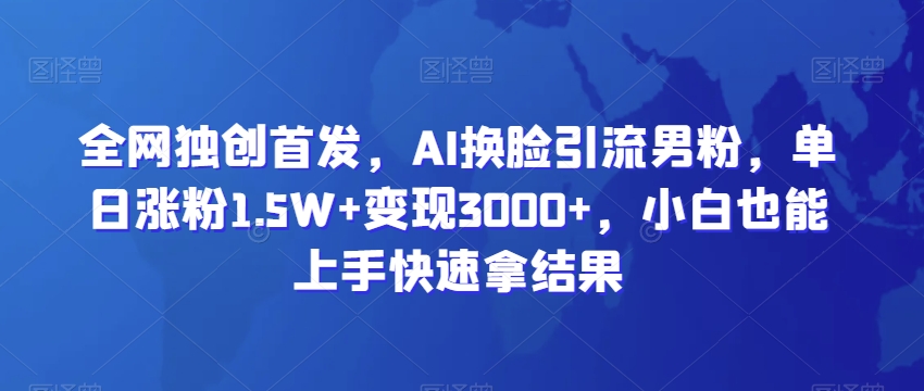 全网独创首发，AI换脸引流男粉，单日涨粉1.5W+变现3000+，小白也能上手快速拿结果-创客聚集地