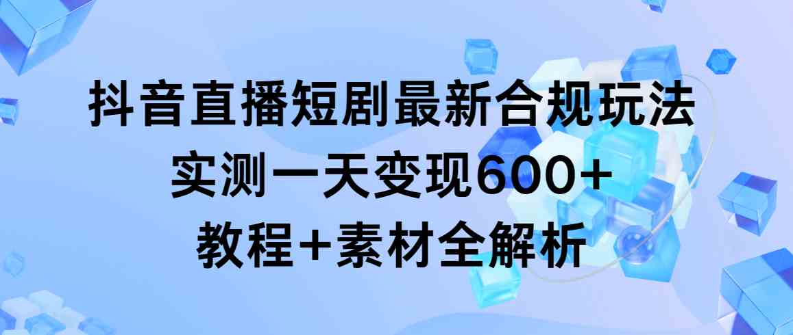 抖音直播短剧最新合规玩法，实测一天变现600+，教程+素材全解析-创客聚集地