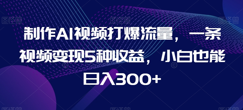 制作AI视频打爆流量，一条视频变现5种收益，小白也能日入300+【揭秘】-创客聚集地