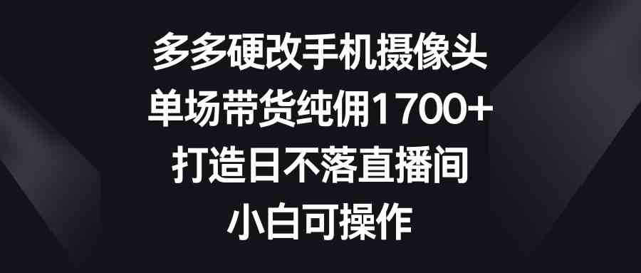 多多硬改手机摄像头，单场带货纯佣1700+，打造日不落直播间，小白可操作-创客聚集地