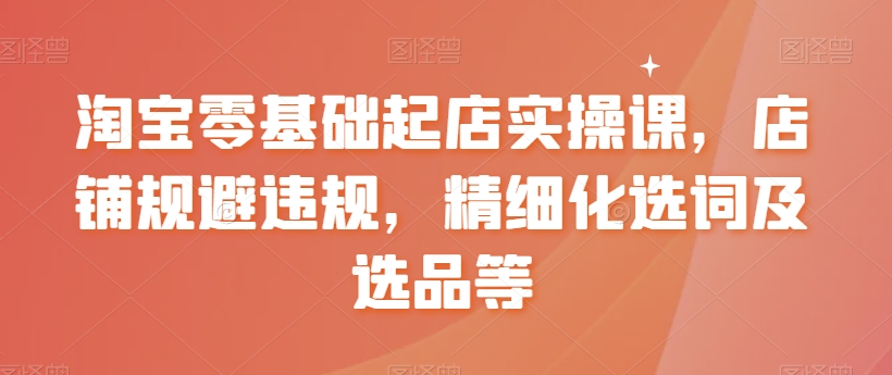 淘宝零基础起店实操课，店铺规避违规，精细化选词及选品等-创客聚集地