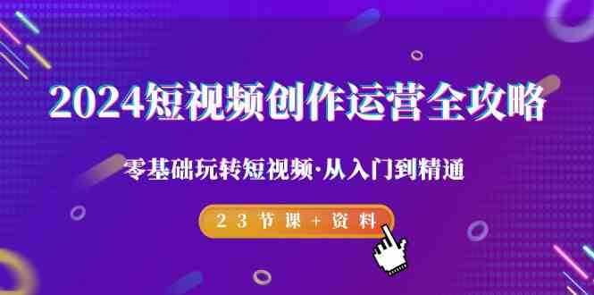 2024短视频-创作运营全攻略，零基础玩转短视频·从入门到精通-23节课+资料-创客聚集地