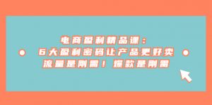 电商盈利精品课：6大盈利 密码让产品更好卖，流量是刚需！爆款是刚需-创客聚集地