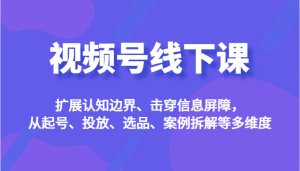 视频号线下课，扩展认知边界、击穿信息屏障，从起号、投放、选品、案例拆解等多维度-创客聚集地