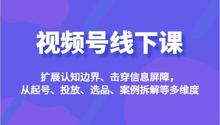 视频号线下课，扩展认知边界、击穿信息屏障，从起号、投放、选品、案例拆解等多维度-创客聚集地