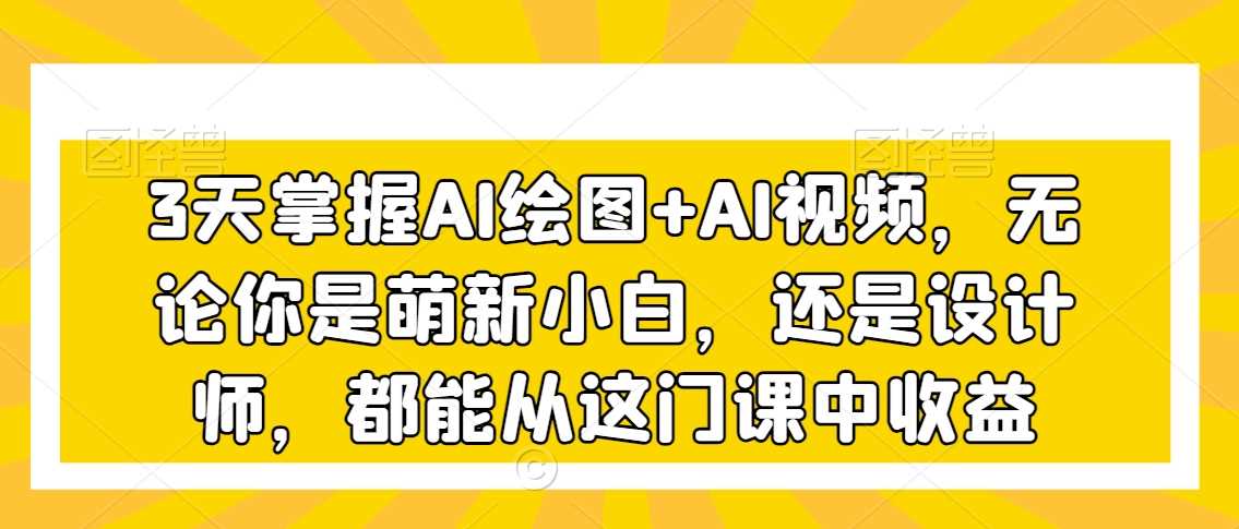 3天掌握AI绘图+AI视频，无论你是萌新小白，还是设计师，都能从这门课中收益-创客聚集地