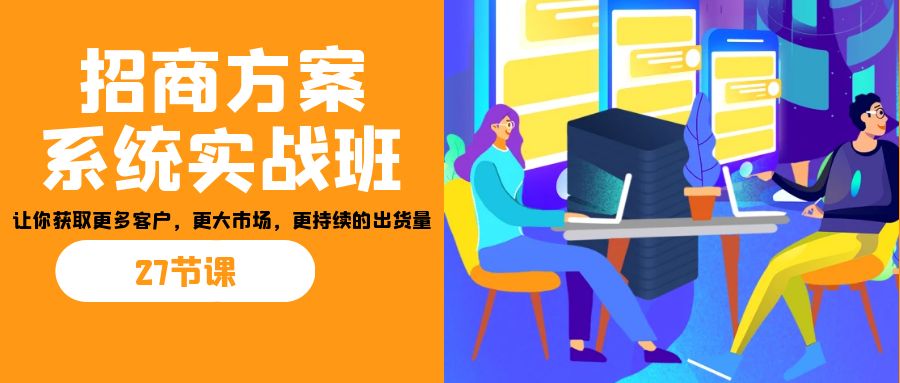 招商·方案系统实战班：让你获取更多客户，更大市场，更持续的出货量(27节)-创客聚集地