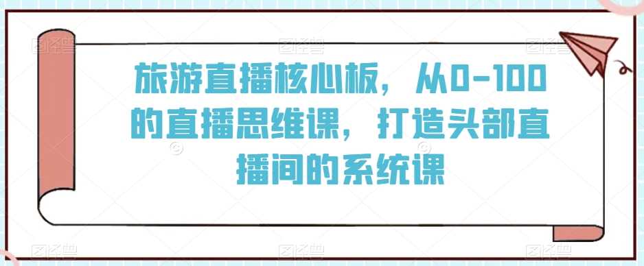 旅游直播核心板，从0-100的直播思维课，打造头部直播间的系统课-创客聚集地