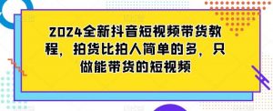 2024全新抖音短视频带货教程，拍货比拍人简单的多，只做能带货的短视频-创客聚集地