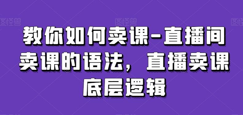 教你如何卖课-直播间卖课的语法，直播卖课底层逻辑-创客聚集地