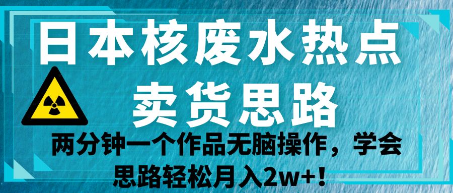 日本核废水热点卖货思路，两分钟一个作品无脑操作，学会思路轻松月入2w+！-创客聚集地