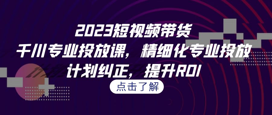 2023短视频带货-千川专业投放课，精细化专业投放，计划纠正，提升ROI-创客聚集地