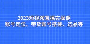 2023短视频直播实操课，账号定位、带货账号搭建、选品等-创客聚集地