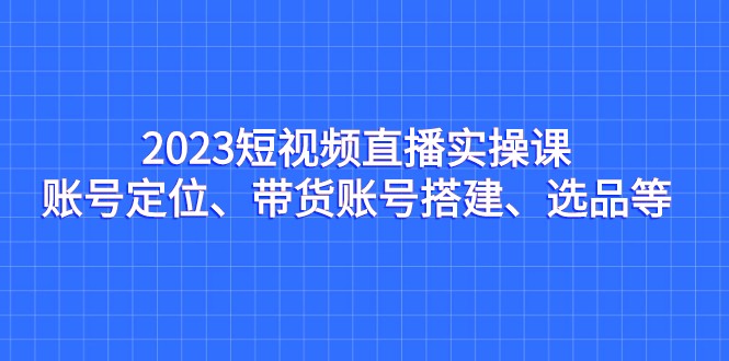 2023短视频直播实操课，账号定位、带货账号搭建、选品等-创客聚集地