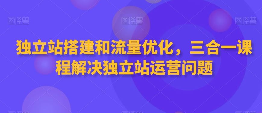 独立站搭建和流量优化，三合一课程解决独立站运营问题-创客聚集地
