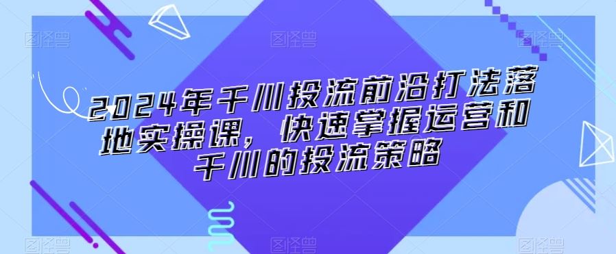 2024年千川投流前沿打法落地实操课，快速掌握运营和千川的投流策略-创客聚集地