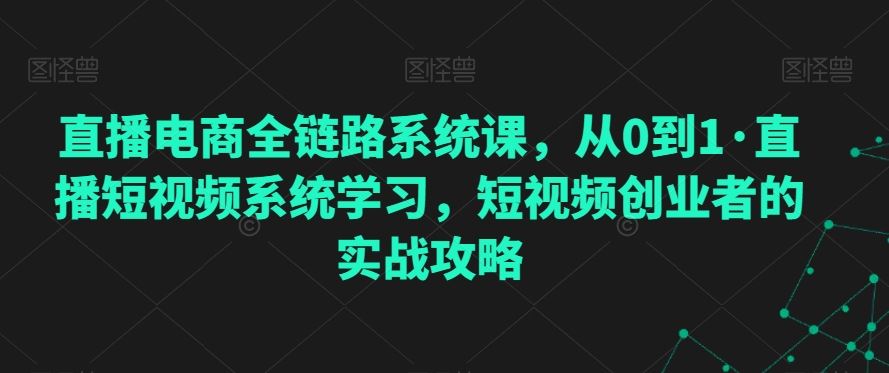 直播电商全链路系统课，从0到1·直播短视频系统学习，短视频创业者的实战攻略-创客聚集地