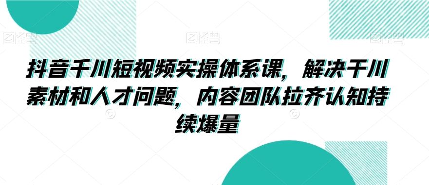 抖音千川短视频实操体系课，解决干川素材和人才问题，内容团队拉齐认知持续爆量-创客聚集地