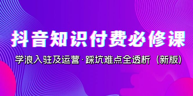 抖音·知识付费·必修课，学浪入驻及运营·踩坑难点全透析（2023新版）-创客聚集地