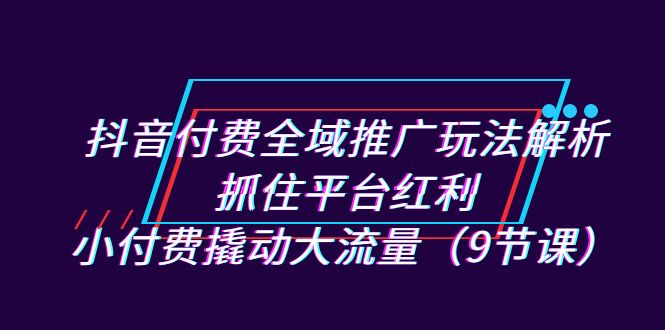 抖音付费全域推广玩法解析：抓住平台红利，小付费撬动大流量（9节课）-创客聚集地