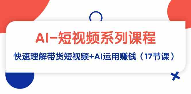 AI-短视频系列课程，快速理解带货短视频+AI运用赚钱（17节课）-创客聚集地