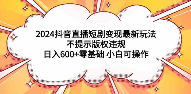 2024抖音直播短剧变现最新玩法，不提示版权违规 日入600+零基础 小白可操作-创客聚集地