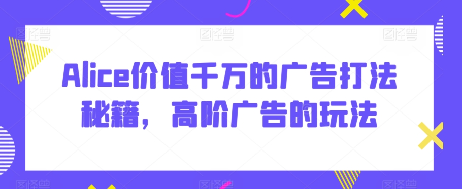 Alice价值千万的广告打法秘籍，高阶广告的玩法-创客聚集地