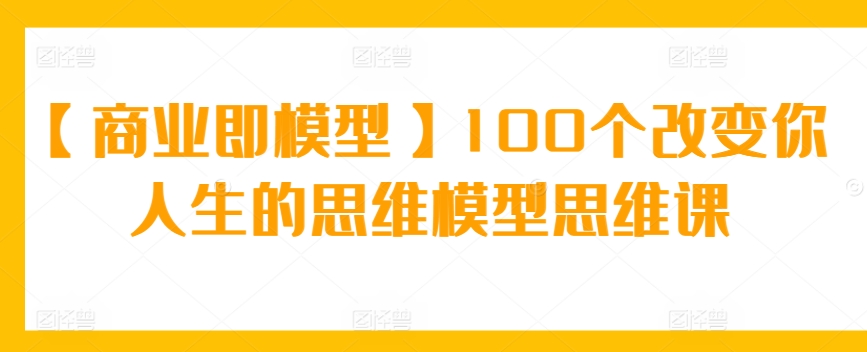 【商业即模型】100个改变你人生的思维模型思维课-创客聚集地