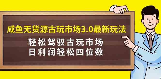 咸鱼无货源古玩市场3.0最新玩法，轻松驾驭古玩市场，日利润轻松四位数！…-创客聚集地