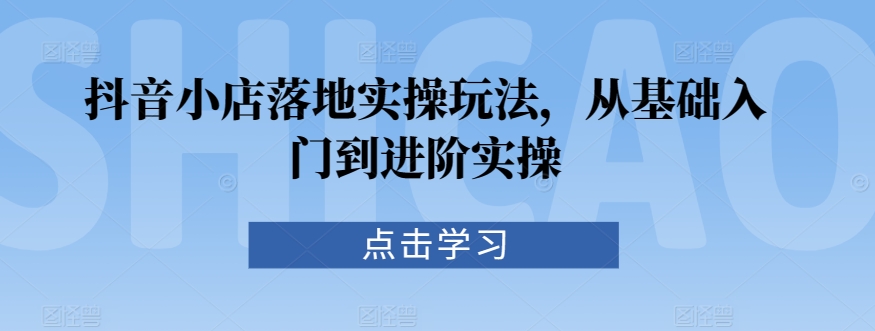 抖音小店落地实操玩法，从基础入门到进阶实操-创客聚集地