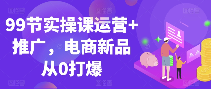 99节实操课运营+推广，电商新品从0打爆-创客聚集地