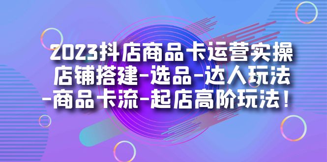 2023抖店商品卡运营实操：店铺搭建-选品-达人玩法-商品卡流-起店高阶玩玩-创客聚集地