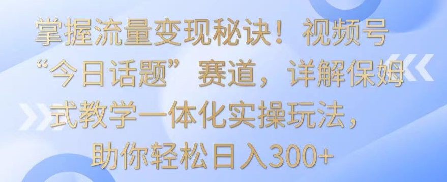 掌握流量变现秘诀！视频号“今日话题”赛道，详解保姆式教学一体化实操玩法，助你轻松日入300+-创客聚集地