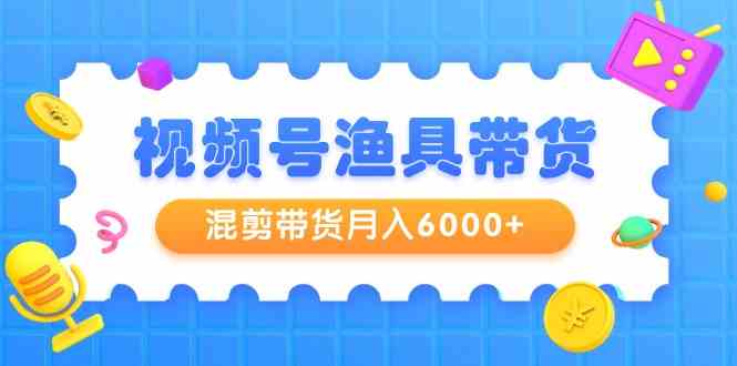 视频号渔具带货，混剪带货月入6000+，起号剪辑选品带货-创客聚集地